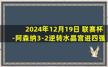 2024年12月19日 联赛杯-阿森纳3-2逆转水晶宫进四强 热苏斯戴帽厄德高两助攻